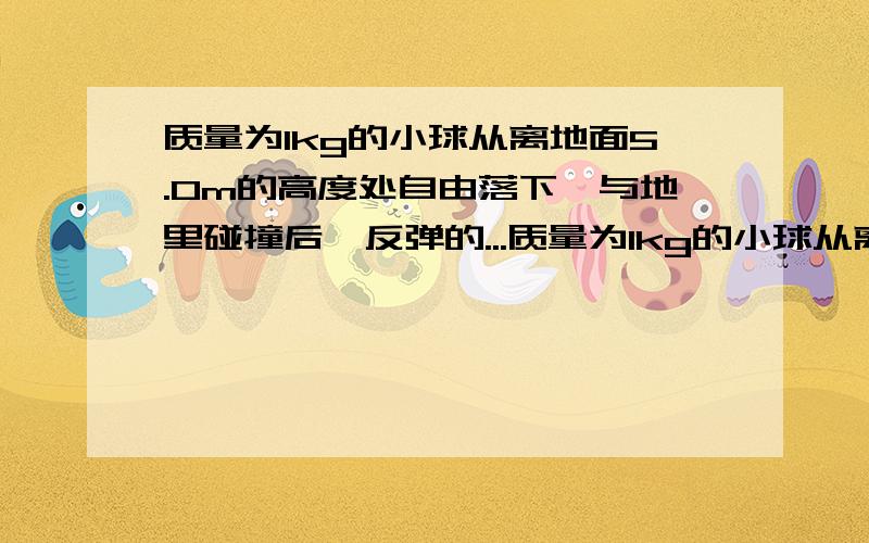 质量为1kg的小球从离地面5.0m的高度处自由落下,与地里碰撞后,反弹的...质量为1kg的小球从离地面5.0m的高度处自由落下,与地里碰撞后,反弹的最大高度为3.2m,设小球与地面碰撞时间为0.1s,不计空