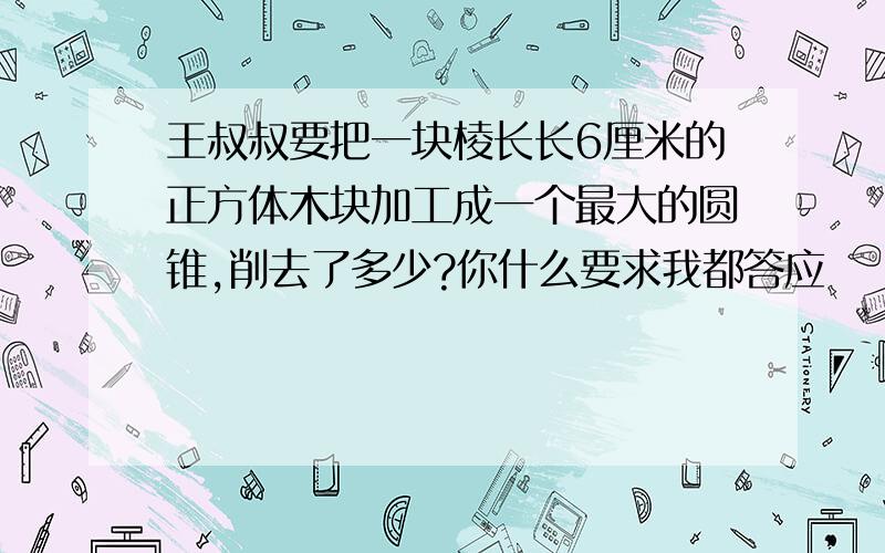 王叔叔要把一块棱长长6厘米的正方体木块加工成一个最大的圆锥,削去了多少?你什么要求我都答应