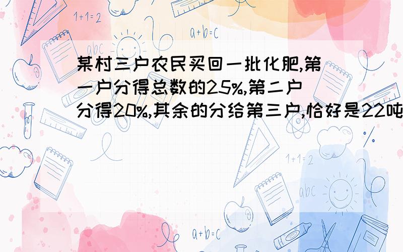 某村三户农民买回一批化肥,第一户分得总数的25%,第二户分得20%,其余的分给第三户,恰好是22吨.这批化肥共有多少吨?【接上面的】