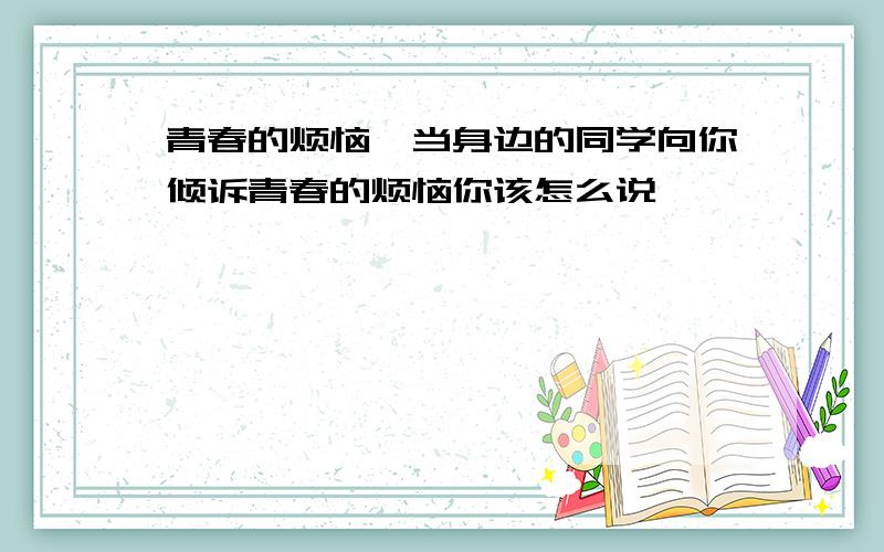 青春的烦恼,当身边的同学向你倾诉青春的烦恼你该怎么说