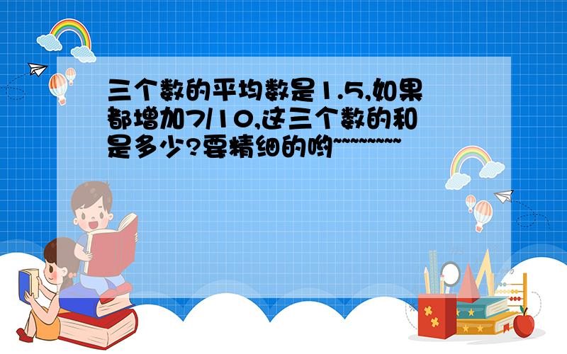 三个数的平均数是1.5,如果都增加7/10,这三个数的和是多少?要精细的哟~~~~~~~~