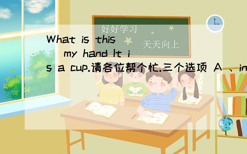 What is this __ my hand It is a cup.请各位帮个忙.三个选项 A 、in；B、at；C、for；D、of