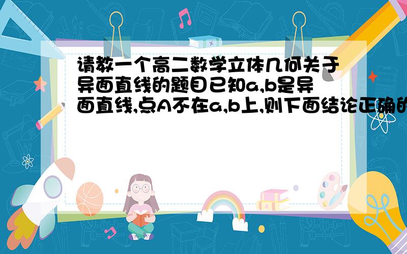 请教一个高二数学立体几何关于异面直线的题目已知a,b是异面直线,点A不在a,b上,则下面结论正确的是：A.过A有且只有一个平面与a,b都平行B.过A至少有一个平面与a,b都平行C.过A有无数个平面与a