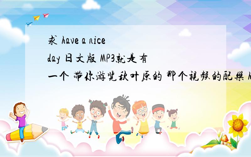 求 have a nice day 日文版 MP3就是有一个 带你游览秋叶原的 那个视频的配乐 have a nice day