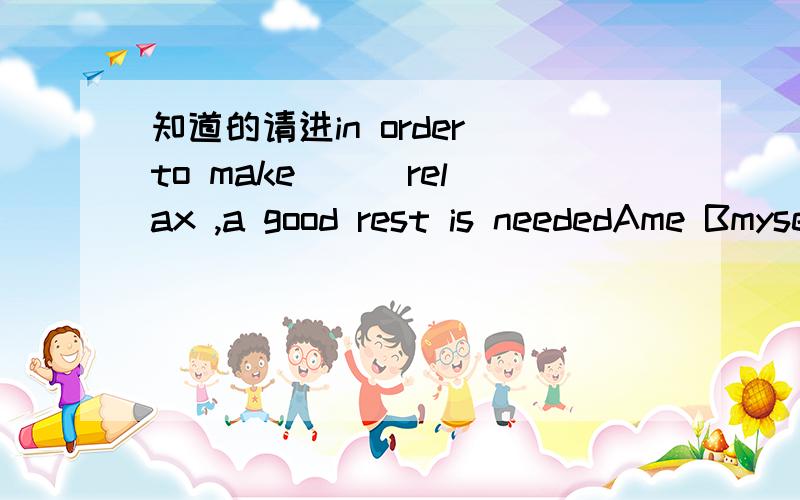 知道的请进in order to make( ) relax ,a good rest is neededAme Bmyself 我觉得句中没主语 所以选A 请知道的选