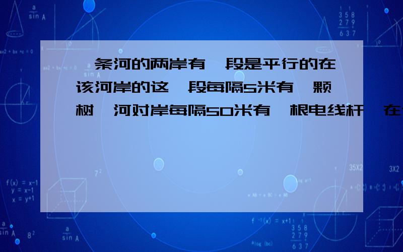 一条河的两岸有一段是平行的在该河岸的这一段每隔5米有一颗树,河对岸每隔50米有一根电线杆,在这岸离开岸边25米处看对岸,看到对岸相邻的两根电线杆恰好被对岸的两棵树遮住且这棵之间