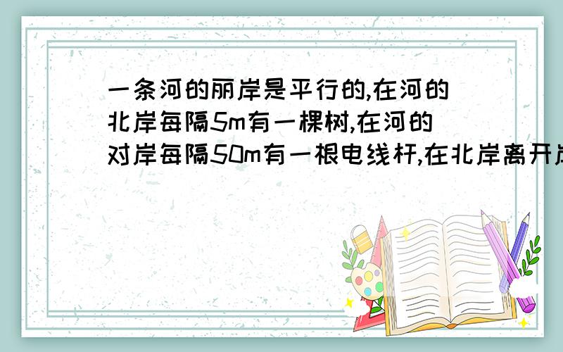 一条河的丽岸是平行的,在河的北岸每隔5m有一棵树,在河的对岸每隔50m有一根电线杆,在北岸离开岸边25m处看对岸,看到对岸相邻的两根电线杆恰好被北岸的两棵树遮住,并且在这两棵树之间还有