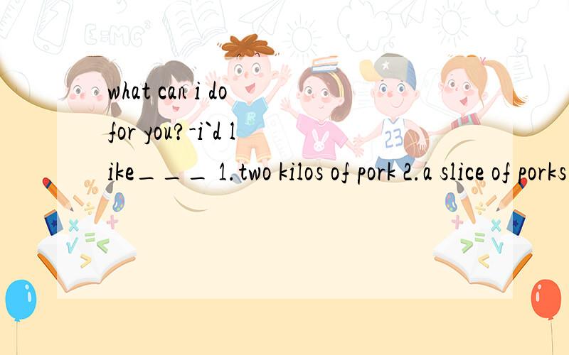 what can i do for you?-i`d like___ 1.two kilos of pork 2.a slice of porks 3.a pork4.two slice of pork