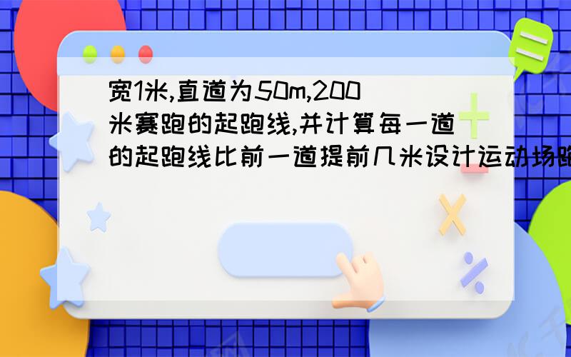 宽1米,直道为50m,200米赛跑的起跑线,并计算每一道的起跑线比前一道提前几米设计运动场跑道是由两条直线和两个半圆形跑道组成的:跑道宽1米,半圆的直径是32米.请你设计200米赛跑的起跑线…