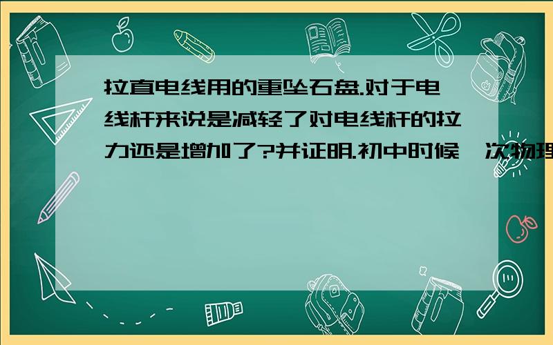 拉直电线用的重坠石盘.对于电线杆来说是减轻了对电线杆的拉力还是增加了?并证明.初中时候一次物理竞赛的试题,当时挺纠结.呵呵现在上班4年了,小时候的事情还是挺回味的