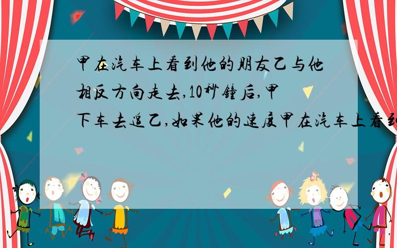 甲在汽车上看到他的朋友乙与他相反方向走去,10秒钟后,甲下车去追乙,如果他的速度甲在汽车上看到他的朋友乙与他相反方向走去,10秒钟后,甲下车去追乙,如果他的速度比乙快一倍,但比汽车