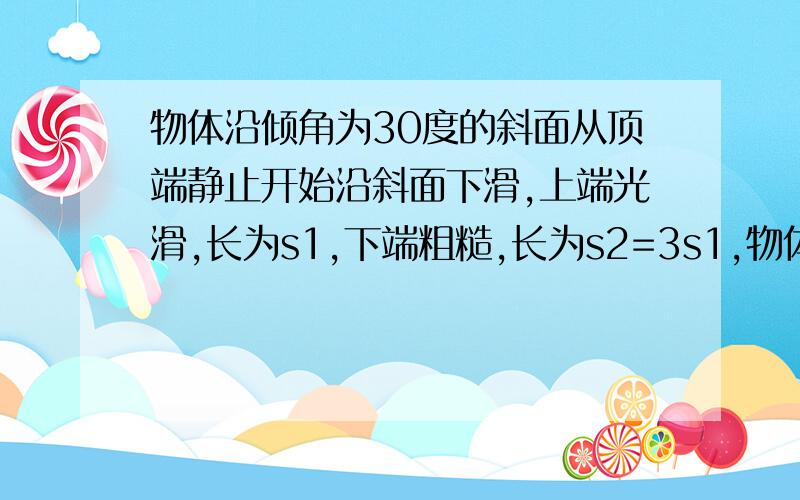 物体沿倾角为30度的斜面从顶端静止开始沿斜面下滑,上端光滑,长为s1,下端粗糙,长为s2=3s1,物体滑到斜面底端刚好静止,求斜面粗糙端与物体间的动摩擦因素.