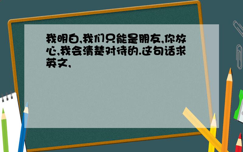 我明白,我们只能是朋友,你放心,我会清楚对待的.这句话求英文,