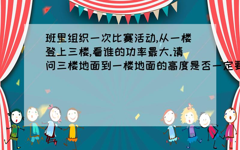 班里组织一次比赛活动,从一楼登上三楼,看谁的功率最大.请问三楼地面到一楼地面的高度是否一定要测量?班里组织一次比赛活动,从一楼登上三楼,看谁的功率最大.为此,需要测量一些物理量,