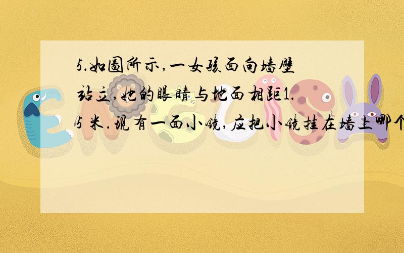 5．如图所示,一女孩面向墙壁站立,她的眼睛与地面相距1.5 米.现有一面小镜,应把小镜挂在墙上哪个位置,a.1.5 b.1.63c.1.75d.1.83使小女孩能看到灯的像要理由