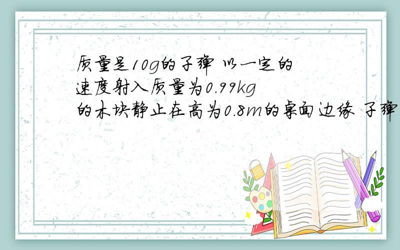 质量是10g的子弹 以一定的速度射入质量为0.99kg 的木块静止在高为0.8m的桌面边缘 子弹留在木块里 已知木块落地后离开桌面的水平距离为4m 求子弹的初速度
