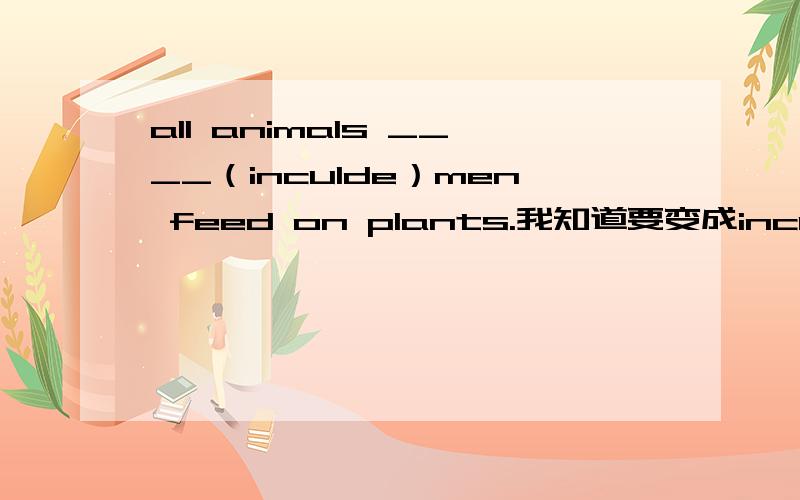 all animals ____（inculde）men feed on plants.我知道要变成inculding,但是为什么呢-我看了其他的问题.知道如果有符号隔开就是including.或者有谓语动词那么也是.而inculde是在主语后面的-可是all anlmals不