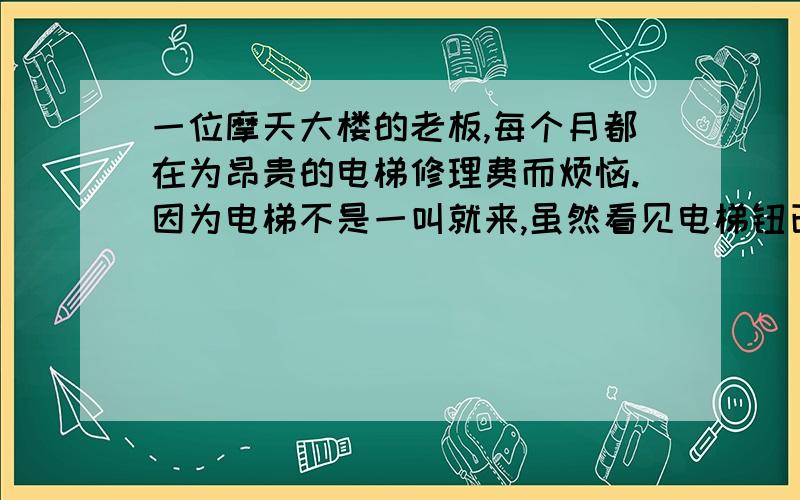 一位摩天大楼的老板,每个月都在为昂贵的电梯修理费而烦恼.因为电梯不是一叫就来,虽然看见电梯钮已经亮了但是还要再按一下才甘心.所以电梯按钮坏的很快,为此老板贴里很多告示都没用.