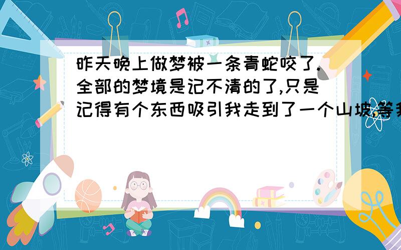 昨天晚上做梦被一条青蛇咬了.全部的梦境是记不清的了,只是记得有个东西吸引我走到了一个山坡,等我过去的时候发现有好多青蛇把握围住了.我想在看的清楚一点可是眼睛却是怎么也睁不开