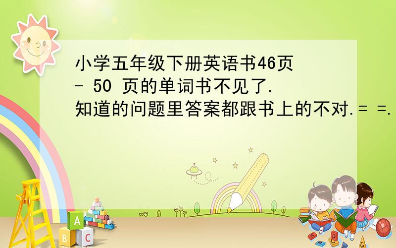 小学五年级下册英语书46页 - 50 页的单词书不见了.知道的问题里答案都跟书上的不对.= =.有人知道么