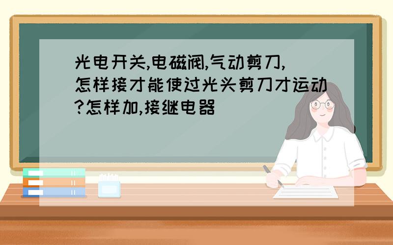 光电开关,电磁阀,气动剪刀,怎样接才能使过光头剪刀才运动?怎样加,接继电器