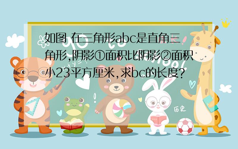 如图 在三角形abc是直角三角形,阴影①面积比阴影②面积小23平方厘米,求bc的长度?