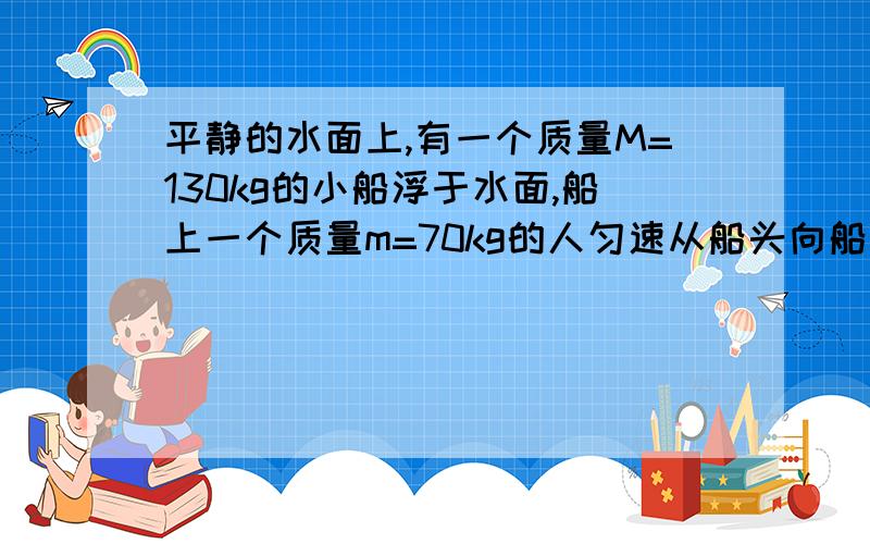 平静的水面上,有一个质量M=130kg的小船浮于水面,船上一个质量m=70kg的人匀速从船头向船尾走了4m,不计水的阻力,则人相对水面走了 几米?