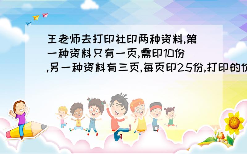 王老师去打印社印两种资料,第一种资料只有一页,需印10份,另一种资料有三页,每页印25份,打印的价格是：复印 每页五元速印 每页0.15元,20份起印,另外付制版费4.00元王老师最少付多少元?（注