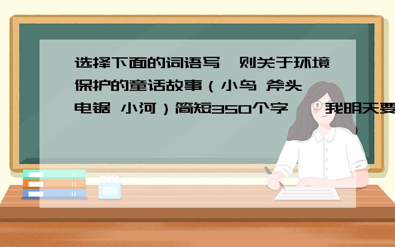 选择下面的词语写一则关于环境保护的童话故事（小鸟 斧头 电锯 小河）简短350个字……我明天要交差……求求各位了……我给你们跪下了…… 只限今天……只限今天……