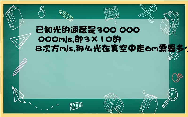 已知光的速度是300 000 000m/s,即3×10的8次方m/s,那么光在真空中走6m需要多少时间?