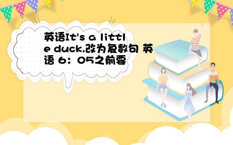 英语It's a little duck.改为复数句 英语 6：05之前要