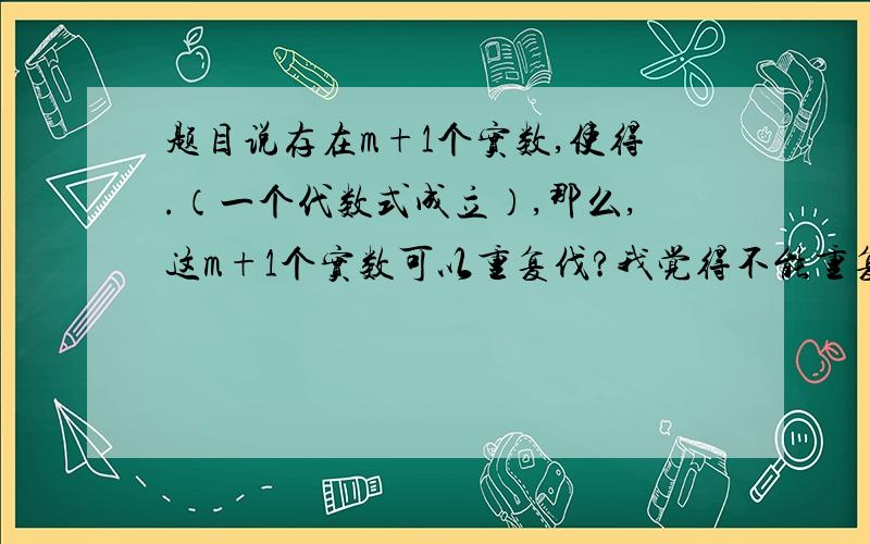 题目说存在m+1个实数,使得.（一个代数式成立）,那么,这m+1个实数可以重复伐?我觉得不能重复,因为他说了多少 其实我的意思就是某一句话说了：有m+1个实数那么这些实数都不能相同，是不是