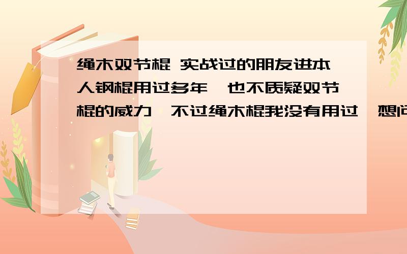 绳木双节棍 实战过的朋友进本人钢棍用过多年,也不质疑双节棍的威力,不过绳木棍我没有用过,想问一些问题希望大家勿怪.我想请问一下.1.一绳二棍的270克棍子便携棍子（上称量的,有的人说