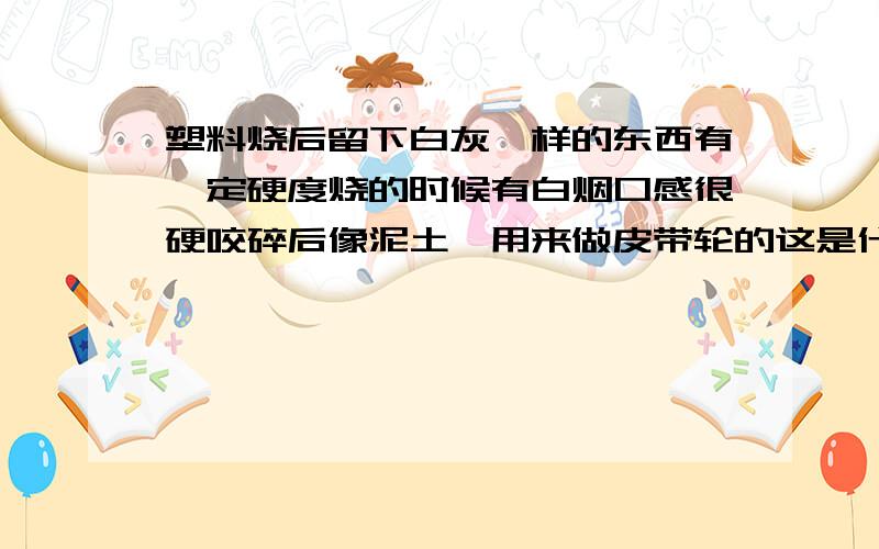 塑料烧后留下白灰一样的东西有一定硬度烧的时候有白烟口感很硬咬碎后像泥土,用来做皮带轮的这是什么塑料写错了。应该烧了后留下的白灰没没硬度的，像木碳烧了后