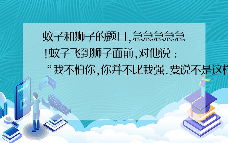 蚊子和狮子的题目,急急急急急!蚊子飞到狮子面前,对他说：“我不怕你,你并不比我强.要说不是这样,你到底有什么力量呢?是用爪子抓,牙齿咬吗?女人同男人打架,也会这么干.我比你强得多.你