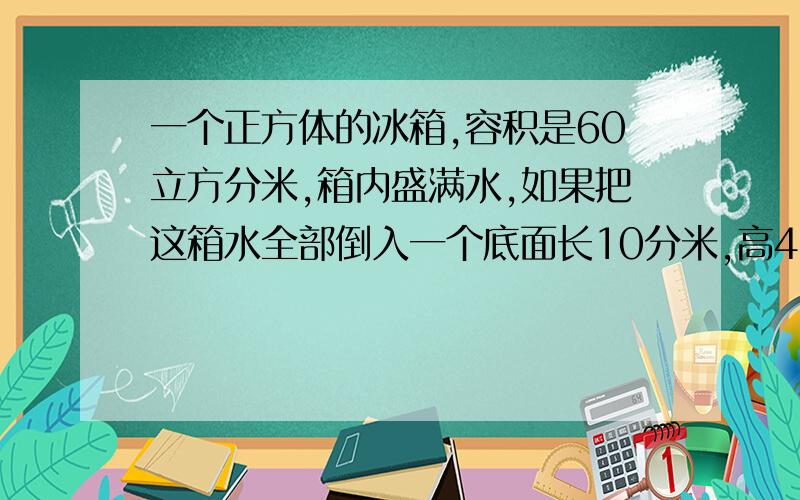 一个正方体的冰箱,容积是60立方分米,箱内盛满水,如果把这箱水全部倒入一个底面长10分米,高4分米的长方怎么没显示全呢，体水箱里，水深多少分米？