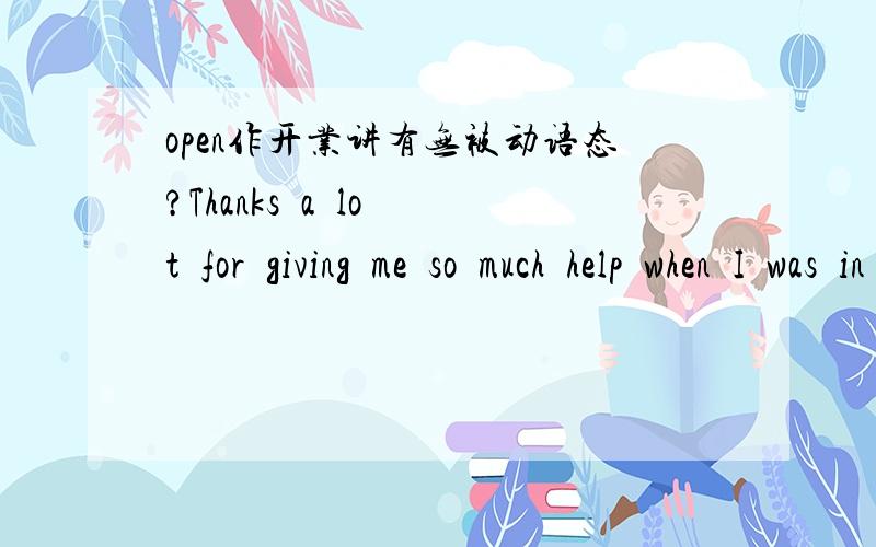 open作开业讲有无被动语态?Thanks  a  lot  for  giving  me  so  much  help  when  I  was  in  trouble________A You're  welcome   B Not at all   CIt's  a  pleasure   D All the bove答案选的D,为什么?You're  welcome 和 It's  a  pleasure