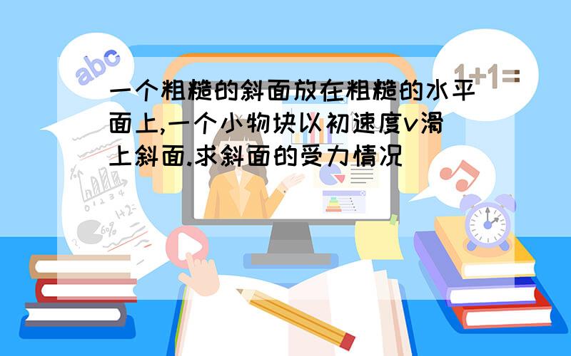 一个粗糙的斜面放在粗糙的水平面上,一个小物块以初速度v滑上斜面.求斜面的受力情况