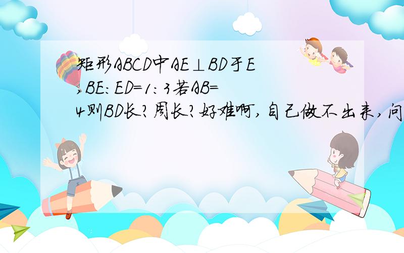 矩形ABCD中AE⊥BD于E,BE：ED＝1：3若AB＝4则BD长?周长?好难啊,自己做不出来,问许多人都不知道,麻烦帮我解决一下,