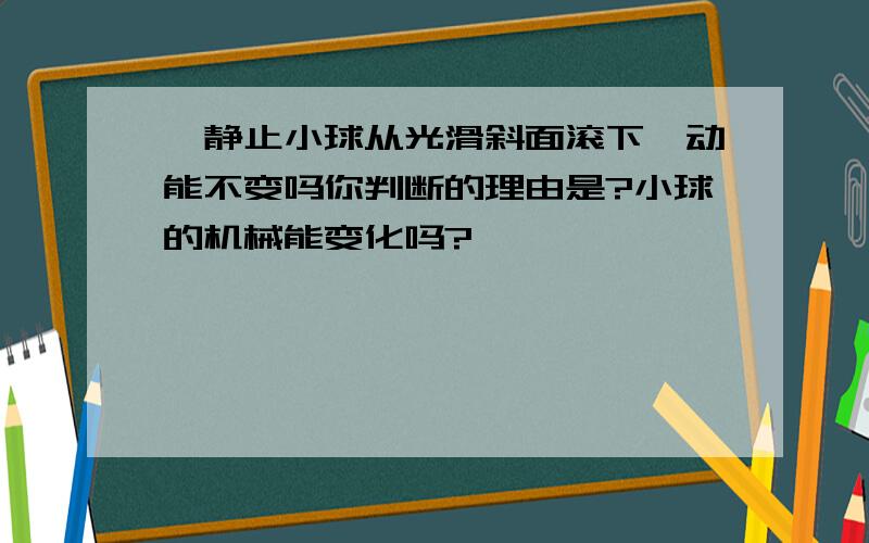 一静止小球从光滑斜面滚下,动能不变吗你判断的理由是?小球的机械能变化吗?