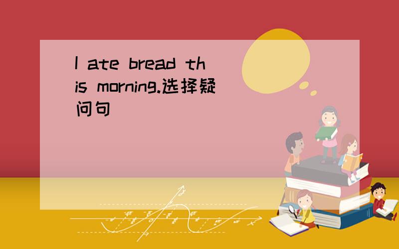 I ate bread this morning.选择疑问句