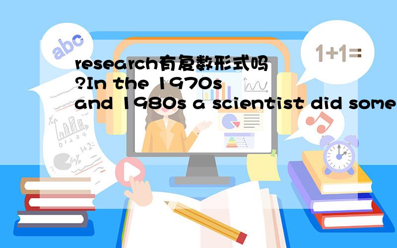 research有复数形式吗?In the 1970s and 1980s a scientist did some research into twins in the USA.为什么这句话用的是some research （句子没有错）