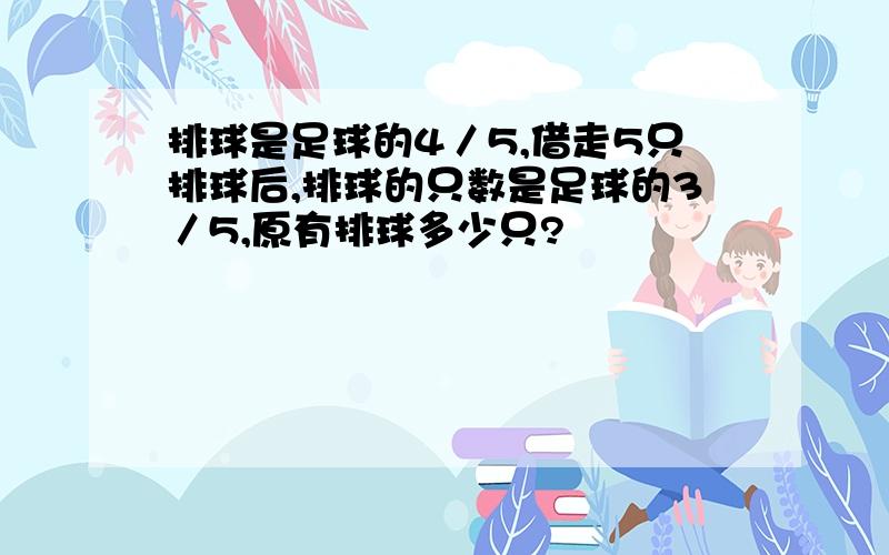 排球是足球的4／5,借走5只排球后,排球的只数是足球的3／5,原有排球多少只?