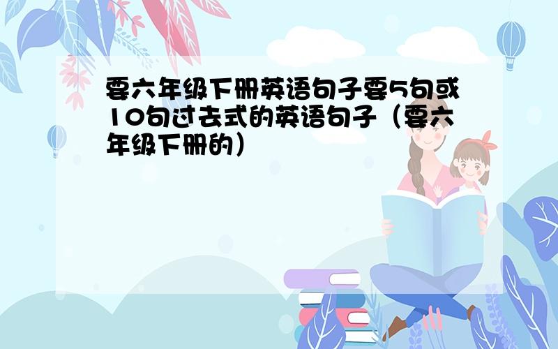 要六年级下册英语句子要5句或10句过去式的英语句子（要六年级下册的）