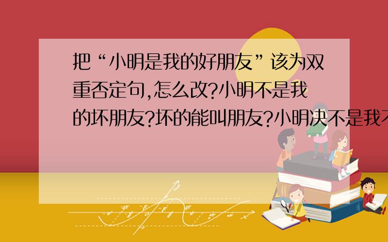 把“小明是我的好朋友”该为双重否定句,怎么改?小明不是我的坏朋友?坏的能叫朋友?小明决不是我不要好的朋友?不要好的能叫朋友?到底怎么改?