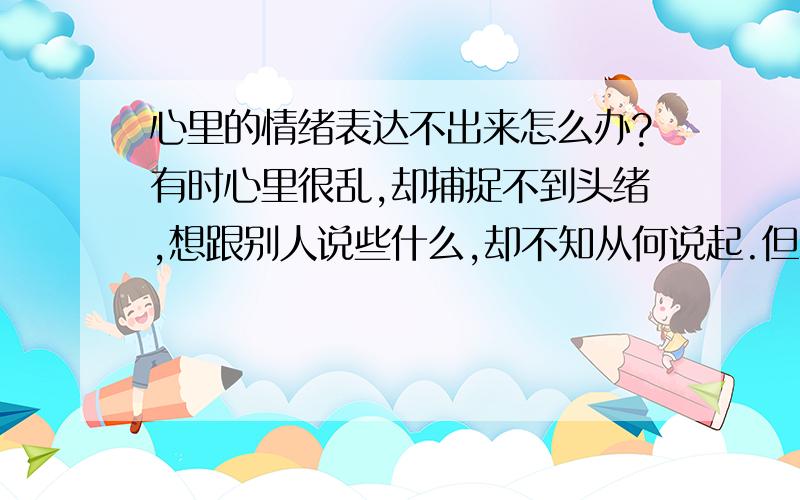 心里的情绪表达不出来怎么办?有时心里很乱,却捕捉不到头绪,想跟别人说些什么,却不知从何说起.但和姐姐们谈话时,她们清楚的头脑,把事情分析的头头是道,我很羡慕,我既不能把头绪理的很