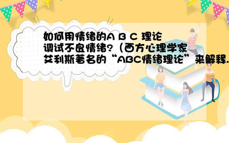 如何用情绪的A B C 理论调试不良情绪?（西方心理学家艾利斯著名的“ABC情绪理论”来解释.A代表诱发事件(A　c　t　i　v　a　t　i　n　g　e　v　e　n　t　s　)；B代表信念(B　e　l　i　e　f　s　)