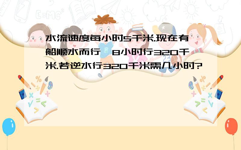 水流速度每小时5千米.现在有船顺水而行,8小时行320千米.若逆水行320千米需几小时?