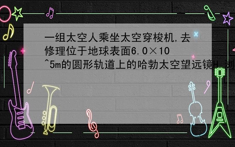 一组太空人乘坐太空穿梭机,去修理位于地球表面6.0×10^5m的圆形轨道上的哈勃太空望远镜H.浏览次数：819次悬赏分：0 | 提问时间：2009-8-16 14:24 | 提问者：王哲黄萍 | 问题为何被关闭 机组人员