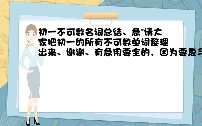 初一不可数名词总结、急~请大家把初一的所有不可数单词整理出来、谢谢、有急用要全的，因为要复习了，所以麻烦大家找全